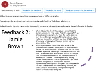 Feedback 2:
Jamie
Brown
• What did you like about the product? Jamie liked the
camera work in my Final Major Project because of it’s use
of creative camera angles. He liked the angles because
they showed the perspective of the character, it would
make you sympathise with him but they it had the twist
of showing he’s a psycho, the good camera worked
accomplished this.
• What improvements could have been made to the
product? Jamie had two major points of improvements
for me: the audio that didn’t properly fade and the story
was two repetitive. He thought that the music cut off and
didn’t make the scenes work as well instead he thought
they should’ve faded to make the scenes have more of
an effect, he said that I could improve it by playing
shorter pieces of music that fit my time limit. The other
point he thought could be improved was the
repetitiveness of the plot he thought it just jumped form
the next kill to the next kill with nothing between, he
said it could be improved by having less killing and
instead show Edward’s failing life.
 