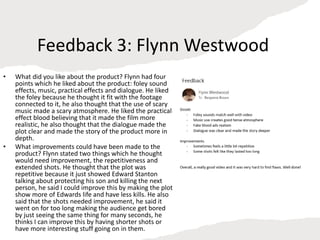 Feedback 3: Flynn Westwood
• What did you like about the product? Flynn had four
points which he liked about the product: foley sound
effects, music, practical effects and dialogue. He liked
the foley because he thought it fit with the footage
connected to it, he also thought that the use of scary
music made a scary atmosphere. He liked the practical
effect blood believing that it made the film more
realistic, he also thought that the dialogue made the
plot clear and made the story of the product more in
depth.
• What improvements could have been made to the
product? Flynn stated two things which he thought
would need improvement, the repetitiveness and
extended shots. He thought that the plot was
repetitive because it just showed Edward Stanton
talking about protecting his son and killing the next
person, he said I could improve this by making the plot
show more of Edwards life and have less kills. He also
said that the shots needed improvement, he said it
went on for too long making the audience get bored
by just seeing the same thing for many seconds, he
thinks I can improve this by having shorter shots or
have more interesting stuff going on in them.
 