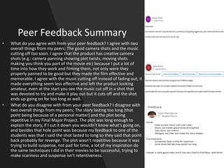 Peer Feedback Summary
• What do you agree with from your peer feedback? I agree with two
overall things from my peers; The good camera shots and the music
cutting off too soon. I agree that the product has creative camera
shots (e.g.: camera panning showing plot twists, moving shots
making you think you part of the movie etc) because I put a lot of
time into how they work and filming them, not only were they
properly panned to be good but they made the film effective and
memorable. I agree with the music cutting off instead of fading out, it
made everything seem less effective and left the product looking
amateur, even at the start you see the music cut off in a shot that
was devoted to try and make it play out but it cuts off and the shot
ends up going on for too long as well.
• What do you disagree with from your peer feedback? I disagree with
two overall things from my peers; The story lasting too long (that
point being because of a personal matter) and the plot being
repetitive in my Final Major Project. The plot was long enough to
explain the story, if I cut it down you wouldn’t know what’s going on,
and besides that hole point was because my feedback to one of the
students was that I said the shot lasted to long so they said that point
back probably for revenge. The plot wasn’t repetitive because it was
trying to build suspense, not pad for time, a lot of my inspiration do
the same techniques I did in their movies to be successful, trying to
make scariness and suspense isn't retentiveness.
 