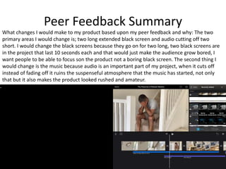 Peer Feedback Summary
What changes I would make to my product based upon my peer feedback and why: The two
primary areas I would change is; two long extended black screen and audio cutting off two
short. I would change the black screens because they go on for two long, two black screens are
in the project that last 10 seconds each and that would just make the audience grow bored, I
want people to be able to focus son the product not a boring black screen. The second thing I
would change is the music because audio is an important part of my project, when it cuts off
instead of fading off it ruins the suspenseful atmosphere that the music has started, not only
that but it also makes the product looked rushed and amateur.
 