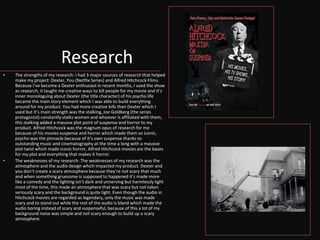 Research
• The strengths of my research: I had 3 major sources of research that helped
make my project: Dexter, You (Netflix Series) and Alfred Hitchcock Films.
Because I’ve become a Dexter enthusiast in recent months, I used the show
as research, it taught me creative ways to kill people for my movie and it’s
inner monologuing about Dexter (the title character) of his psycho life
became the main story element which I was able to build everything
around for my product. You had more creative kills than Dexter which I
used but it’s main strength was the stalking, Joe Goldberg (the series
protagonist) constantly stalks women and whoever is affiliated with them,
this stalking added a massive plot point of suspense and horror to my
product. Alfred Hitchcock was the magnum opus of research for me
because of his movies suspense and horror which made them so iconic,
psycho was the pinnacle because of it’s own suspense thanks to
outstanding music and cinematography at the time a long with a massive
plot twist which made iconic horror, Alfred Hitchcock movies are the bases
for my plot and everything that makes it horror.
• The weaknesses of my research: The weaknesses of my research was the
atmosphere and the audio design which impacted my product. Dexter and
you don’t create a scary atmosphere because they’re not scary that much
and when something gruesome is supposed to happened it’s made more
like a comedy and the lighting isn’t dark and unnerving but harmlessly light
most of the time, this made an atmosphere that was scary but not taken
seriously scary and the background is quite light. Even though the audio in
Hitchcock movies are regarded as legendary, only the music was made
scary and to stand out while the rest of the audio is bland which made the
audio boring instead of scary and suspenseful, because of this a lot of my
background noise was simple and not scary enough to build up a scary
atmosphere.
 