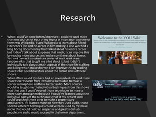 Research
• What I could’ve done better/improved: I could’ve used more
than one source for each of my topics of inspiration and one of
them was Wikipedia. I used Wikipedia to learn about Alfred
Hitchcock's life and his career in film making, I also watched a
long boring documentary that talked about his entire career
but it didn’t talk about suspense that much, I can improve this
by reading more sources and make sure there about horror.
You and Dexter I watched the series of and I read there
fandom wikis that taught me a lot about it, but it didn’t
individually talk about certain aspects of the show like stalking
and killing which makes horror, I can improve this by reading
sources that specifically talk about the horror sides of these
shows.
• What effect would this have had on my product: If I used more
sources to research from I would’ve been able to make a
scarier atmosphere and have better audio. More sources
would’ve taught me the individual techniques from the shows
that they use, I could’ve used those techniques to make a
more scary atmosphere because I would’ve learned about the
individual parts of the techniques that fit my project and I
could’ve picked those parts to make a proper scary
atmosphere. If I learned more on how they used audio, those
specific different techniques could’ve been used by me make
audio that would build up suspense and greatly disturb
people, my audio would succeed in the horror department.
 