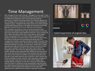 Time Management
• Did I manage my time well? Overall, I managed my time well, I tried
to do my first project and I planned that for months over the time of
the FMP before production and I had everything ready for
production, I booked everything and got the students together but
the unreliable actors caused me to start again. I quickly adapted to
change my idea, I changed all the power points to my idea nonstop
and started filming at home in the weeks of production eventually
getting it finished intime for me to right this very sentence.
• Did I complete my project on time or would my product have
improved with additional time? I got my product done on time but
extra time would have vastly helped me because I had a massive set
back. When the FMP started I put my first idea on all the power
points and handed them in on time (I either completed them
quickly or did them in my own time), I tried to film my idea on the
first week of production but everything was going slow and
unorganised I started a new idea and spent a week of my own time
remaking every power point, I then spent the weeks of production
filming everything in an order of a plan were I would film a certain
segment each day, all of this lead me to hand in my work on time
(but I had to upload it onto Wix on the day I had to hand it in
though because I don’t have the right equipment at home. My
product would’ve vastly improved with additional time because of
how much I got thrown off track, my first product idea had actors
who had no commitment and didn’t care about the product and
that was a hole week down the drain and then I had to spend a lot
of time changing my work nonstop, I didn’t get given enough time
to film because I only had an hour at the end of college when
nobody had the energy to try and now I only have three days to
write this which is causing me to go overworked, long-story short
my original idea would’ve been bad but finished if I had additional
time and I could’ve added more detail to my new idea with
additional time, additional time would’ve improved my product.
Failed Experiment of original idea
Picture for weekly diary taken last
minute because of time limit
 