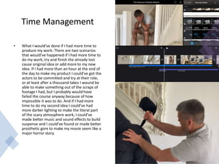 Time Management
• What I would’ve done if I had more time to
produce my work: There are two scenarios
that would’ve happened if I had more time to
do my work; try and finish the already lost
cause original idea or add more to my new
idea. If I had more than an hour at the end of
the day to make my product I could’ve got the
actors to be committed and try at their role,
or at least after a thousand takes I wound be
able to make something out of the scraps of
footage I had, but I probably would have
failed the course anyway because of how
impossible it was to do. And if I had more
time to do my second idea I could’ve had
more darker lighting to make the literal part
of the scary atmosphere work, I could’ve
made better music and sound effects to build
suspense and I could’ve found or made better
prosthetic gore to make my movie seem like a
major horror story.
 