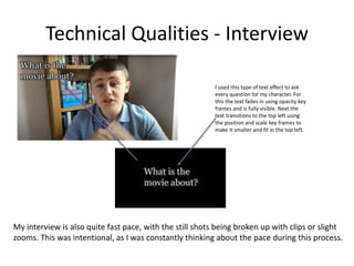 Technical Qualities - Interview
I used this type of text effect to ask
every question for my character. For
this the text fades in using opacity key
frames and is fully visible. Next the
text transitions to the top left using
the position and scale key frames to
make it smaller and fit in the top left.
My interview is also quite fast pace, with the still shots being broken up with clips or slight
zooms. This was intentional, as I was constantly thinking about the pace during this process.
 