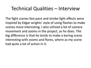 Technical Qualities – Interview
The fight scenes fast pace and strobe light effects were
inspired by Edgar wrights' style of using flashes to make
scenes more interesting. I also utilized a lot of camera
movement and zooms in the project, as he does. The
big difference is that he tends to make a boring scene
interesting with zooms and flares, where as my scene
had quite a lot of action in it.
 
