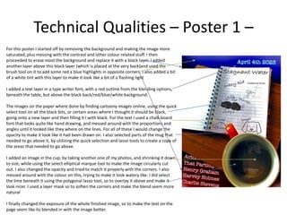 Technical Qualities – Poster 1 –
For this poster I started off by removing the background and making the image more
saturated, plus messing with the contrast and other colour related stuff. I then
proceeded to erase most the background and replace it with a black layer. I added
another layer above this black layer (which is placed at the very back)and used the
brush tool on it to add some red a blue highlights in opposite corners. I also added a bit
of a white tint with this layer to make it look like a bit of a flashing light
I added a text layer in a type writer font, with a red outline from the blending options,
beneath the table, but above the black back/red/blue/white background.
The images on the paper where done by finding cartoony images online, using the quick
select tool on all the black bits, or certain areas where I thought it should be black,
going onto a new layer and then filling it I with black. For the text I used a chalk board
font that looks quite like hand drawing, and messed around with the proportions and
angles until it looked like they where on the lines. For all of these I would change the
opacity to make it look like it had been drawn on. I also selected parts of the mug that
needed to go above it, by utilizing the quick selection and lasso tools to create a copy of
the areas that needed to go above.
I added an image in the cup, by taking another one of my photos, and shrinking it down
to size, while using the select elliptical marque tool to make the image circularly cut
out. I also changed the opacity and tried to match it properly with the corners. I also
messed around with the colour on this, trying to make it look watery like. I did select
the lime beneath it using the polygonal lasso tool, so to overlay it above and make it
look nicer. I used a layer mask so to soften the corners and make the blend seem more
natural
I finally changed the exposure of the whole finished image, so to make the text on the
page seem like its blended in with the image better.
 
