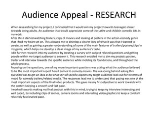 Audience Appeal - RESEARCH
When researching for my project, I concluded that I would aim my project towards teenagers closer
towards being adults. An audience that would appreciate some of the satire and childish comedic bits in
my work.
After this I started watching trailers, clips of movies and looking at posters in the action-comedy genre
that I had my heart set on. This allowed me to develop a clearer idea of what it was that I wanted to
create, as well as gaining a greater understanding of some of the main features of trailers/posters/clips in
my genre, which helps me develop a clear image of my audience’s taste.
I did further research into my audience by creating a survey with subject related questions and getting
people within my target audience to answer it. This research enabled me to aim my projects posters,
trailer and interview towards the specific audience while molding its foundations, and throughout the
whole process.
Focusing on the questions, one of my more important questions was asking what the audience believed
to be the most important aspect hen it comes to comedy movies. The reasoning behind asking this
question was to get an idea as to what sort of specific aspects my target audience look out for in terms of
mood for comedy trailers/related media. The responses lead me to understand that pacing was one of the
most important aspects of the final video products. This gave me my first objective to work towards with
the poster: keeping a smooth and fast pace.
I worked towards making my final product with this in mind, trying to keep my interview interesting and
well paced, by including clips of scenes, camera zooms and interesting video graphics to keep a constant
relatively fast leveled pace.
 