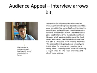 Audience Appeal – interview arrows
bit
While I had not originally intended to make an
interview, I later in the project decided it would be a
good format to show some clips from the movie in a
comedic way and would open a lot of opportunity
for satire and semi dark humor. One of these such
jokes was the name of my character being ‘Chunk
Nervuse’ which was intended to sound like Chuck
Norris, which was a joke about how the interview
was a bit of a mick take about celebrity interviews.
This appeals to my target audience using silly and
insider jokes. For example, my character starts
taking about a silly story where a director is chasing
a seagull across the sets. This is a ridiculous and
clearly made-up story.
Character starts
smiling and nearly
laughing with tone of
voice indicating
humor
 