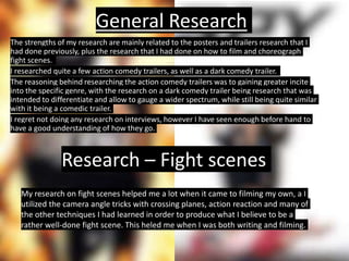 General Research
The strengths of my research are mainly related to the posters and trailers research that I
had done previously, plus the research that I had done on how to film and choreograph
fight scenes.
I researched quite a few action comedy trailers, as well as a dark comedy trailer.
The reasoning behind researching the action comedy trailers was to gaining greater incite
into the specific genre, with the research on a dark comedy trailer being research that was
intended to differentiate and allow to gauge a wider spectrum, while still being quite similar
with it being a comedic trailer.
I regret not doing any research on interviews, however I have seen enough before hand to
have a good understanding of how they go.
Research – Fight scenes
My research on fight scenes helped me a lot when it came to filming my own, a I
utilized the camera angle tricks with crossing planes, action reaction and many of
the other techniques I had learned in order to produce what I believe to be a
rather well-done fight scene. This heled me when I was both writing and filming.
 