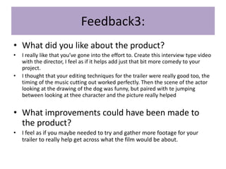 Feedback3:
• What did you like about the product?
• I really like that you’ve gone into the effort to. Create this interview type video
with the director, I feel as if it helps add just that bit more comedy to your
project.
• I thought that your editing techniques for the trailer were really good too, the
timing of the music cutting out worked perfectly. Then the scene of the actor
looking at the drawing of the dog was funny, but paired with te jumping
between looking at thee character and the picture really helped
• What improvements could have been made to
the product?
• I feel as if you maybe needed to try and gather more footage for your
trailer to really help get across what the film would be about.
 
