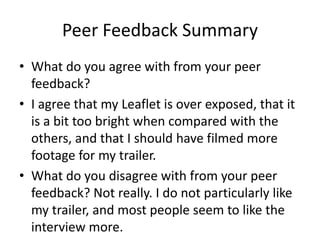 Peer Feedback Summary
• What do you agree with from your peer
feedback?
• I agree that my Leaflet is over exposed, that it
is a bit too bright when compared with the
others, and that I should have filmed more
footage for my trailer.
• What do you disagree with from your peer
feedback? Not really. I do not particularly like
my trailer, and most people seem to like the
interview more.
 