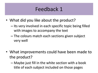 Feedback 1
• What did you like about the product?
– Its very involved in each specific topic being filled
with images to accompany the text
– The colours match each sections given subject
very well
• What improvements could have been made to
the product?
– Maybe just fill in the white section with a book
title of each subject included on those pages
 