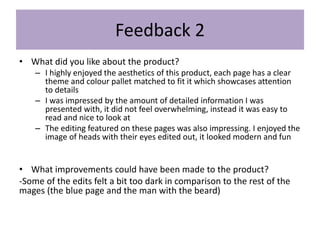 Feedback 2
• What did you like about the product?
– I highly enjoyed the aesthetics of this product, each page has a clear
theme and colour pallet matched to fit it which showcases attention
to details
– I was impressed by the amount of detailed information I was
presented with, it did not feel overwhelming, instead it was easy to
read and nice to look at
– The editing featured on these pages was also impressing. I enjoyed the
image of heads with their eyes edited out, it looked modern and fun
• What improvements could have been made to the product?
-Some of the edits felt a bit too dark in comparison to the rest of the
mages (the blue page and the man with the beard)
 