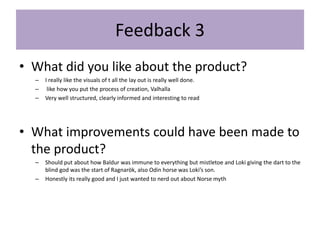 Feedback 3
• What did you like about the product?
– I really like the visuals of t all the lay out is really well done.
– like how you put the process of creation, Valhalla
– Very well structured, clearly informed and interesting to read
• What improvements could have been made to
the product?
– Should put about how Baldur was immune to everything but mistletoe and Loki giving the dart to the
blind god was the start of Ragnarök, also Odin horse was Loki’s son.
– Honestly its really good and I just wanted to nerd out about Norse myth
 