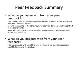 Peer Feedback Summary
• What do you agree with from your peer
feedback?
• I like the fact people have been positive of colour schemes as that was what I
took a lot of time to perfect
• Looking back, some of the edits may have been too dark, especially in contrast
to the backgrounds
• More references to other, more detailed sources on each page would have
been a very good idea
• What do you disagree with from your peer
feedback?
• I did not disagree with any of the peer feedback given and all suggestions
would help improve the product.
 