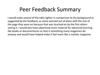Peer Feedback Summary
I would make several of the edits lighter in comparison to the background as
suggested by the feedback, as some seemed out of place with the rest of
the page they were on because that was touched on by the first others
seeing it. I would also have advertised more material for advanced learning
like books or documentaries as that is something many magazines do
anyway and would have helped make it feel more like a realistic magazine.
 