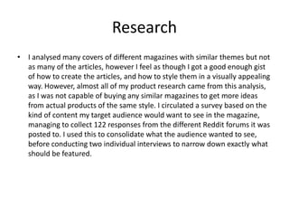 Research
• I analysed many covers of different magazines with similar themes but not
as many of the articles, however I feel as though I got a good enough gist
of how to create the articles, and how to style them in a visually appealing
way. However, almost all of my product research came from this analysis,
as I was not capable of buying any similar magazines to get more ideas
from actual products of the same style. I circulated a survey based on the
kind of content my target audience would want to see in the magazine,
managing to collect 122 responses from the different Reddit forums it was
posted to. I used this to consolidate what the audience wanted to see,
before conducting two individual interviews to narrow down exactly what
should be featured.
 