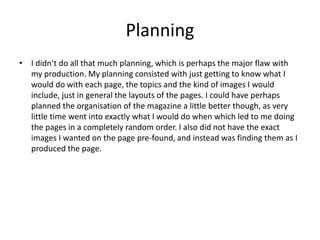 Planning
• I didn’t do all that much planning, which is perhaps the major flaw with
my production. My planning consisted with just getting to know what I
would do with each page, the topics and the kind of images I would
include, just in general the layouts of the pages. I could have perhaps
planned the organisation of the magazine a little better though, as very
little time went into exactly what I would do when which led to me doing
the pages in a completely random order. I also did not have the exact
images I wanted on the page pre-found, and instead was finding them as I
produced the page.
 
