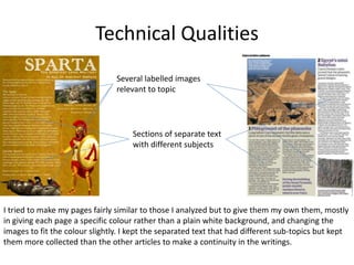 Technical Qualities
Several labelled images
relevant to topic
Sections of separate text
with different subjects
I tried to make my pages fairly similar to those I analyzed but to give them my own them, mostly
in giving each page a specific colour rather than a plain white background, and changing the
images to fit the colour slightly. I kept the separated text that had different sub-topics but kept
them more collected than the other articles to make a continuity in the writings.
 