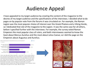 Audience Appeal
I have appealed to my target audience by creating the content of the magazine to the
desires of my target audience and the specifications of the interviews. I decided what to do
pages on by popular vote from the forums it was circulated on. For example, the Roman
Legion was the most popular choice of interest over the Greek Phalanx and a Viking Horde,
so I dedicated that slot of the magazine to the Legion. It was the same case for all others,
before I specified further with the interviews. For example, the survey voted Roman
Emperors the most popular class of rulers, and both interviewees seemed to know the
least about Marcus Aurelius and the most about Julius Caesar, so I did the page on the
Emperors about Augustus and Aurelius.
 