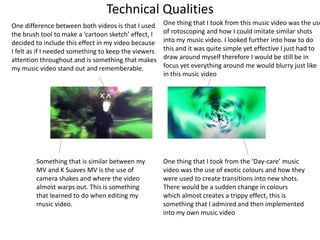 Technical Qualities
One thing that I took from the ‘Day-care’ music
video was the use of exotic colours and how they
were used to create transitions into new shots.
There would be a sudden change in colours
which almost creates a trippy effect, this is
something that I admired and then implemented
into my own music video
Something that is similar between my
MV and K Suaves MV is the use of
camera shakes and where the video
almost warps out. This is something
that learned to do when editing my
music video.
One difference between both videos is that I used
the brush tool to make a ‘cartoon sketch’ effect, I
decided to include this effect in my video because
I felt as if I needed something to keep the viewers
attention throughout and is something that makes
my music video stand out and rememberable.
One thing that I took from this music video was the use
of rotoscoping and how I could imitate similar shots
into my music video. I looked further into how to do
this and it was quite simple yet effective I just had to
draw around myself therefore I would be still be in
focus yet everything around me would blurry just like
in this music video
 
