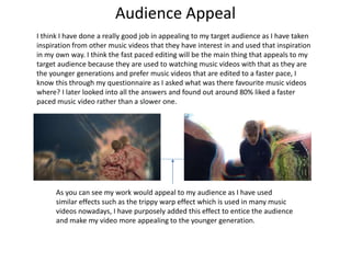 Audience Appeal
I think I have done a really good job in appealing to my target audience as I have taken
inspiration from other music videos that they have interest in and used that inspiration
in my own way. I think the fast paced editing will be the main thing that appeals to my
target audience because they are used to watching music videos with that as they are
the younger generations and prefer music videos that are edited to a faster pace, I
know this through my questionnaire as I asked what was there favourite music videos
where? I later looked into all the answers and found out around 80% liked a faster
paced music video rather than a slower one.
As you can see my work would appeal to my audience as I have used
similar effects such as the trippy warp effect which is used in many music
videos nowadays, I have purposely added this effect to entice the audience
and make my video more appealing to the younger generation.
 