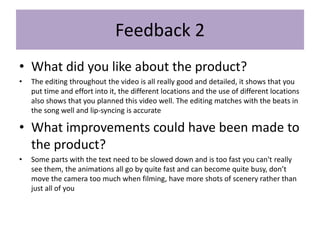 Feedback 2
• What did you like about the product?
• The editing throughout the video is all really good and detailed, it shows that you
put time and effort into it, the different locations and the use of different locations
also shows that you planned this video well. The editing matches with the beats in
the song well and lip-syncing is accurate
• What improvements could have been made to
the product?
• Some parts with the text need to be slowed down and is too fast you can't really
see them, the animations all go by quite fast and can become quite busy, don’t
move the camera too much when filming, have more shots of scenery rather than
just all of you
 