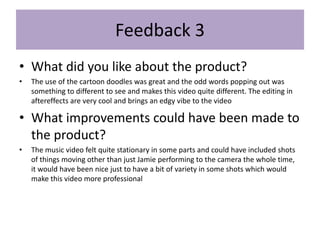 Feedback 3
• What did you like about the product?
• The use of the cartoon doodles was great and the odd words popping out was
something to different to see and makes this video quite different. The editing in
aftereffects are very cool and brings an edgy vibe to the video
• What improvements could have been made to
the product?
• The music video felt quite stationary in some parts and could have included shots
of things moving other than just Jamie performing to the camera the whole time,
it would have been nice just to have a bit of variety in some shots which would
make this video more professional
 