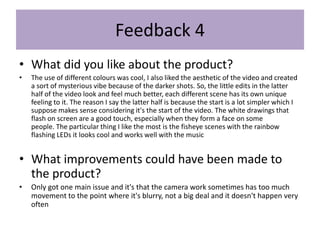 Feedback 4
• What did you like about the product?
• The use of different colours was cool, I also liked the aesthetic of the video and created
a sort of mysterious vibe because of the darker shots. So, the little edits in the latter
half of the video look and feel much better, each different scene has its own unique
feeling to it. The reason I say the latter half is because the start is a lot simpler which I
suppose makes sense considering it's the start of the video. The white drawings that
flash on screen are a good touch, especially when they form a face on some
people. The particular thing I like the most is the fisheye scenes with the rainbow
flashing LEDs it looks cool and works well with the music
• What improvements could have been made to
the product?
• Only got one main issue and it's that the camera work sometimes has too much
movement to the point where it's blurry, not a big deal and it doesn't happen very
often
 