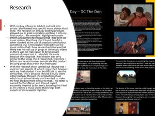 Research
• With my key influences I didn’t just look into
artists I also looked into specific music videos that I
liked. This research on already existing products
allowed me to grab inspiration and take it into my
final product. For example I highlighted certain
effects and camera techniques that I had seen on
music videos. One thing that I found helpful is
when I looked at the use of prop/costume/colour,
something that I immediately noticed in all the
music videos that I have researched into was that
there was no real use of props in the music videos
as there was no real reason to bring a huge
amount of props into it. I also felt the same
because the song that I had chosen was very
similar to the songs that I researched, therefore I
felt no real reason to over complicate the product
by using props that aren’t that necessary.
• With the research that I carried out I found that I
used certain aspects of what I researched however
with my final product it can be difficult to see the
similarities, this is because I found a music video
editor halfway through the production phase
which inspired me heavily and I wanted to make
my final product more similar to that. This editor is
named DotComNirvan and I found myself
extremely inspired by his work, knowing this I feel
as if I created a music video that brings both
aspects of my research together.
 