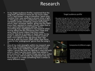 Research
• In my Target Audience Profile I explained that the
song that I decided to chose for my music video
isn’t a ‘well known’ song so therefore I went onto
mention that I was wanting to almost shine a light
on this genre of music, I picked this song because I
wanted to create something unique and quirky
which I feel I achieved. Before going into the FMP I
knew that I wanted to create a music video that is
quite quick with fast paced editing, this is
something that I highlighted in my research when
writing about the key influences that I have and
what type of music videos that they create,
weather that be at a slower or faster pace. In my
target audience profile I feel as if there could of
been more detail on the age group that I was
aiming at with my music video rather than focus
more on the ‘underground’ genre that the song is
in.
• One of my main strengths within my research was
that I took something away from each artist and
music video that I looked into, with some music
videos I would like how the lighting is used and with
others I liked how the music video was edited in
post production. All of these things was verry useful
to me as I was able to take my inspiration into my
final product to create something that is similar in
many different ways.
 