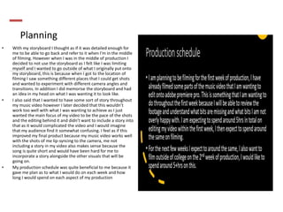 Planning
• With my storyboard I thought as if it was detailed enough for
me to be able to go back and refer to it when I'm in the middle
of filming. However when I was in the middle of production I
decided to not use the storyboard as I felt like I was limiting
myself and I wanted to go outside of what I originally put onto
my storyboard, this is because when I got to the location of
filming I saw something different places that I could get shots
and wanted to experiment with different camera angles and
transitions. In addition I did memorise the storyboard and had
an idea in my head on what I was wanting it to look like.
• I also said that I wanted to have some sort of story throughout
my music video however I later decided that this wouldn’t
work too well with what I was wanting to achieve as I just
wanted the main focus of my video to be the pace of the shots
and the editing behind it and didn’t want to include a story into
that as it would complicated the video and I would imagine
that my audience find it somewhat confusing. I feel as if this
improved my final product because my music video works well
with the shots of me lip-syncing to the camera, me not
including a story in my video also makes sense because the
song is quite short and would have been hard for me to
incorporate a story alongside the other visuals that will be
going on.
• My production schedule was quite beneficial to me because it
gave me plan as to what I would do on each week and how
long I would spend on each aspect of my production
 