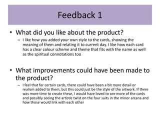 Feedback 1
• What did you like about the product?
– I like how you added your own style to the cards, showing the
meaning of them and relating it to current day. I like how each card
has a clear colour scheme and theme that fits with the name as well
as the spiritual connotations too
• What improvements could have been made to
the product?
– I feel that for certain cards, there could have been a bit more detail or
realism added to them, but this could just be the style of the artwork. If there
was more time to create these, I would have loved to see more of the cards
and possibly seeing the artistic twist on the four suits in the minor arcana and
how those would link with each other
 