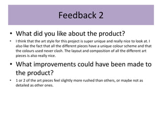 Feedback 2
• What did you like about the product?
• I think that the art style for this project is super unique and really nice to look at. I
also like the fact that all the different pieces have a unique colour scheme and that
the colours used never clash. The layout and composition of all the different art
pieces is also really nice.
• What improvements could have been made to
the product?
• 1 or 2 of the art pieces feel slightly more rushed than others, or maybe not as
detailed as other ones.
 