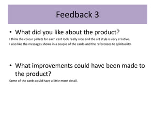 Feedback 3
• What did you like about the product?
I think the colour pallets for each card look really nice and the art style is very creative.
I also like the messages shows in a couple of the cards and the references to spirituality.
• What improvements could have been made to
the product?
Some of the cards could have a little more detail.
 