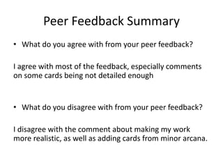 Peer Feedback Summary
• What do you agree with from your peer feedback?
I agree with most of the feedback, especially comments
on some cards being not detailed enough
• What do you disagree with from your peer feedback?
I disagree with the comment about making my work
more realistic, as well as adding cards from minor arcana.
 
