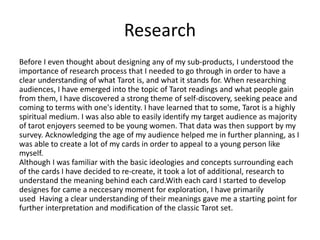 Research
Before I even thought about designing any of my sub-products, I understood the
importance of research process that I needed to go through in order to have a
clear understanding of what Tarot is, and what it stands for. When researching
audiences, I have emerged into the topic of Tarot readings and what people gain
from them, I have discovered a strong theme of self-discovery, seeking peace and
coming to terms with one's identity. I have learned that to some, Tarot is a highly
spiritual medium. I was also able to easily identify my target audience as majority
of tarot enjoyers seemed to be young women. That data was then support by my
survey. Acknowledging the age of my audience helped me in further planning, as I
was able to create a lot of my cards in order to appeal to a young person like
myself.
Although I was familiar with the basic ideologies and concepts surrounding each
of the cards I have decided to re-create, it took a lot of additional, research to
understand the meaning behind each card.With each card I started to develop
designes for came a neccesary moment for exploration, I have primarily
used Having a clear understanding of their meanings gave me a starting point for
further interpretation and modification of the classic Tarot set.
 