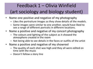 Feedback 1 – Olivia Winfield
(art sociology and biology student)
• Name one positive and negative of my photography
– Likes the portraiture images as they show details of the models.
– Some images were similar to one another, would have liked to
see a range of different portraits in different locations.
• Name a positive and negative of my concert photography
– The colours and lighting of the subject as it showed the
atmosphere created in the room
– Not being able to see details in the faces or outfits of the artist
• Name a positive and negative of my showreel
– The quality of each shot was high and they all were edited on
time with the music
– Doesn’t follow a story line
 