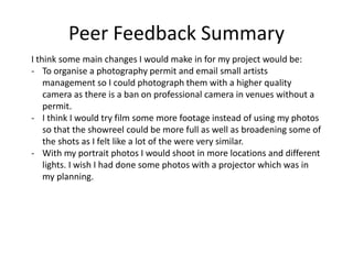 Peer Feedback Summary
I think some main changes I would make in for my project would be:
- To organise a photography permit and email small artists
management so I could photograph them with a higher quality
camera as there is a ban on professional camera in venues without a
permit.
- I think I would try film some more footage instead of using my photos
so that the showreel could be more full as well as broadening some of
the shots as I felt like a lot of the were very similar.
- With my portrait photos I would shoot in more locations and different
lights. I wish I had done some photos with a projector which was in
my planning.
 