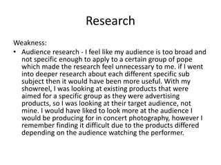 Research
Weakness:
• Audience research - I feel like my audience is too broad and
not specific enough to apply to a certain group of pope
which made the research feel unnecessary to me. if I went
into deeper research about each different specific sub
subject then it would have been more useful. With my
showreel, I was looking at existing products that were
aimed for a specific group as they were advertising
products, so I was looking at their target audience, not
mine. I would have liked to look more at the audience I
would be producing for in concert photography, however I
remember finding it difficult due to the products differed
depending on the audience watching the performer.
 