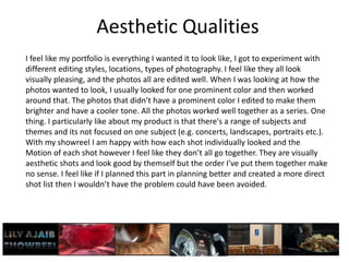 Aesthetic Qualities
I feel like my portfolio is everything I wanted it to look like, I got to experiment with
different editing styles, locations, types of photography. I feel like they all look
visually pleasing, and the photos all are edited well. When I was looking at how the
photos wanted to look, I usually looked for one prominent color and then worked
around that. The photos that didn’t have a prominent color I edited to make them
brighter and have a cooler tone. All the photos worked well together as a series. One
thing. I particularly like about my product is that there's a range of subjects and
themes and its not focused on one subject (e.g. concerts, landscapes, portraits etc.).
With my showreel I am happy with how each shot individually looked and the
Motion of each shot however I feel like they don’t all go together. They are visually
aesthetic shots and look good by themself but the order I've put them together make
no sense. I feel like if I planned this part in planning better and created a more direct
shot list then I wouldn’t have the problem could have been avoided.
 