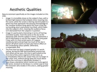 Aesthetic Qualities
Now to comment specifically on the images included on this
slide:
• Image 1 is incredibly sharp on the subject's face, with a
brilliant light balance that embeds minor meaning into
the scene, while the screen is blaring and shrouded in a
green hue that represents the passing of knowledge to
me. Another brilliant thing about this shot is that the
surrounding area is exclusively true black, which fades
into the subject's shirt, meaning the audience focus
isn't distracted from the subjects in question.
• Image 2 is particularly interesting in terms of framing
and detail quality. From the wires in the sky to the
expansive path and the subject in front, it represents a
lot of information in one for the viewer. The only gripe
I have with it is that certain parts of it appear
needlessly dark and perhaps too much of the sky is
shown off which seems to have also had an effect on
the unsatisfying colour palette. Otherwise,
a respectable shot.
• The final shot has been cropped greatly it is worth
noting, during the FMP documentation process but
from what can be seen, the shot is well suited as the
first shot of this entire segment of the trailer, as
it immediately informs the viewer they are no longer in
the urban area, without giving away too much about
where the rural area is specifically situated. It
also shows a dandelion which stands out nicely against
the wind, resistant to the blows in a similar way to how
the character who resides in this area is, adding greater
meaning.
 