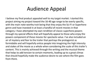 Audience Appeal
I believe my final product appealed well to my target market. I started this
project aiming my project toward the 16-40 age range to be overly specific,
with the main note-worthy trait being that they enjoy the Sci-Fi or Superhero
genre and have invested in at least a handful of recent movies in that
category. I have attempted my own rendition of classic superhero powers
through my special effects that will hopefully appeal to those who enjoy the
powers component of these movies for spectacle value. I’ve also included an
air of mystery and fear to the trailer that portrays the protagonist as
formidable and will hopefully entice people into imagining the high intensity
and stakes of the movie as a whole when considering the scale of this trailer’s
content. This is mainly achieved through the writing and the musical theme
that helps to add tension to certain moments, leading up to a great climax
that should hopefully make the audience desire to see where the film goes
from there.
 