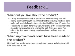 Feedback 1
• What did you like about the product?
– I really like the overall look of your trailer and how every shot has
clearly been well thought out. I think that the colouring has been done
really well too, it helps give this eerie vibe that I feel that it’s going for.
– The editing has been done very well, for example the scene where the
character runs very fast and catches the ball. Then runs back. The
effects for that scene I thought really well and the foley matched
perfectly.
• What improvements could have been made to
the product?
• I feel as if that maybe some more complicated camera techniques would
have been cool to see.
 