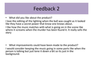 Feedback 2
• What did you like about the product?
I love the editing of the lighting when the ball was caught as it looked
like they have a secret power that know one knows about.
I like how the music matches with what is going on in the scene like
where it screams when the murder has been found it. It really sells the
story
• What improvements could have been made to the product?
I would consider keeping the music going in some parts like when the
person is talking but just tone it down a bit so its just in the
background.
 