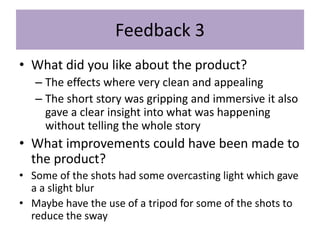 Feedback 3
• What did you like about the product?
– The effects where very clean and appealing
– The short story was gripping and immersive it also
gave a clear insight into what was happening
without telling the whole story
• What improvements could have been made to
the product?
• Some of the shots had some overcasting light which gave
a a slight blur
• Maybe have the use of a tripod for some of the shots to
reduce the sway
 