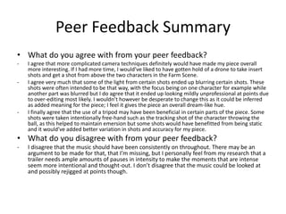 Peer Feedback Summary
• What do you agree with from your peer feedback?
- I agree that more complicated camera techniques definitely would have made my piece overall
more interesting. If I had more time, I would’ve liked to have gotten hold of a drone to take insert
shots and get a shot from above the two characters in the Farm Scene.
- I agree very much that some of the light from certain shots ended up blurring certain shots. These
shots were often intended to be that way, with the focus being on one character for example while
another part was blurred but I do agree that it ended up looking mildly unprofessional at points due
to over-editing most likely. I wouldn’t however be desperate to change this as it could be inferred
as added meaning for the piece; I feel it gives the piece an overall dream-like hue.
- I finally agree that the use of a tripod may have been beneficial in certain parts of the piece. Some
shots were taken intentionally free-hand such as the tracking shot of the character throwing the
ball, as this helped to maintain emersion but some shots would have benefitted from being static
and it would’ve added better variation in shots and accuracy for my piece.
• What do you disagree with from your peer feedback?
- I disagree that the music should have been consistently on throughout. There may be an
argument to be made for that, that I’m missing, but I personally feel from my research that a
trailer needs ample amounts of pauses in intensity to make the moments that are intense
seem more intentional and thought-out. I don’t disagree that the music could be looked at
and possibly rejigged at points though.
 