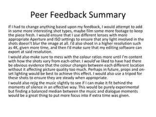 Peer Feedback Summary
If I had to change anything based upon my feedback, I would attempt to add
in some more interesting shot types, maybe film some more footage to keep
the piece fresh. I would ensure that I use different lenses with more
appropriate Aperture and ISO settings to ensure that any light involved in the
shots doesn’t blur the image at all. I’d also shoot in a higher resolution such
as 4K, given more time, and then I’d make sure that my editing software can
export at said resolution.
I would also make sure to mess with the colour ratios more until I’m content
with how the shots vary from each-other. I would’ve liked to have had there
be obvious evidence that the colour changes between each different location
without it affecting picture quality too much. Perhaps in future, props and on-
set lighting would be best to achieve this effect. I would also use a tripod for
these shots to ensure they are steady when appropriate.
I would also rejig the music slightly to see if I can make it fit behind the
moments of silence in an effective way. This would be purely experimental
but finding a balanced median between the music and dialogue moments
would be a great thing to put more focus into if extra time was given.
 