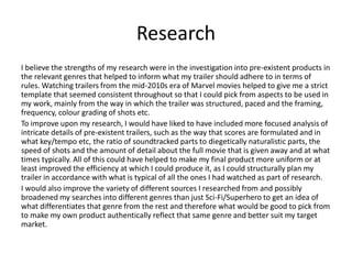 Research
I believe the strengths of my research were in the investigation into pre-existent products in
the relevant genres that helped to inform what my trailer should adhere to in terms of
rules. Watching trailers from the mid-2010s era of Marvel movies helped to give me a strict
template that seemed consistent throughout so that I could pick from aspects to be used in
my work, mainly from the way in which the trailer was structured, paced and the framing,
frequency, colour grading of shots etc.
To improve upon my research, I would have liked to have included more focused analysis of
intricate details of pre-existent trailers, such as the way that scores are formulated and in
what key/tempo etc, the ratio of soundtracked parts to diegetically naturalistic parts, the
speed of shots and the amount of detail about the full movie that is given away and at what
times typically. All of this could have helped to make my final product more uniform or at
least improved the efficiency at which I could produce it, as I could structurally plan my
trailer in accordance with what is typical of all the ones I had watched as part of research.
I would also improve the variety of different sources I researched from and possibly
broadened my searches into different genres than just Sci-Fi/Superhero to get an idea of
what differentiates that genre from the rest and therefore what would be good to pick from
to make my own product authentically reflect that same genre and better suit my target
market.
 